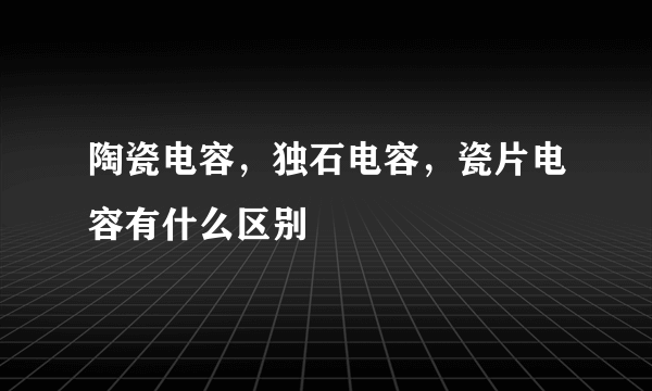 陶瓷电容，独石电容，瓷片电容有什么区别