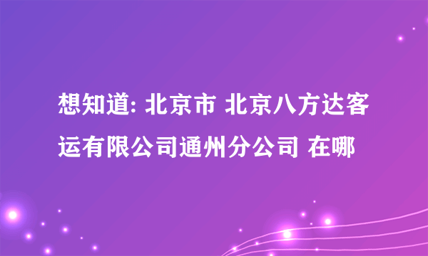 想知道: 北京市 北京八方达客运有限公司通州分公司 在哪