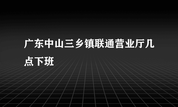 广东中山三乡镇联通营业厅几点下班
