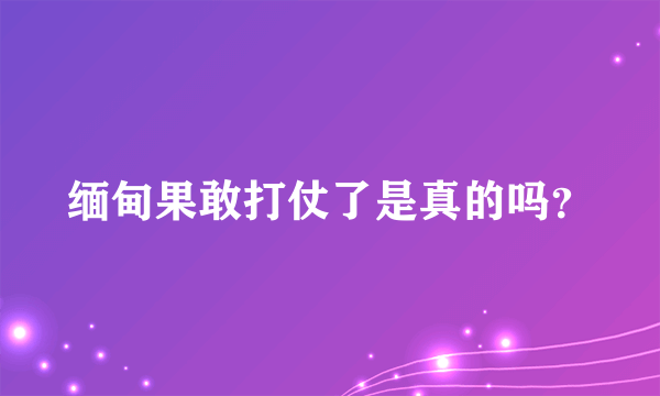 缅甸果敢打仗了是真的吗？