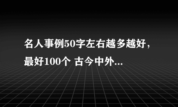 名人事例50字左右越多越好，最好100个 古今中外的都行。。。。。。。 谢谢。。。。。。。