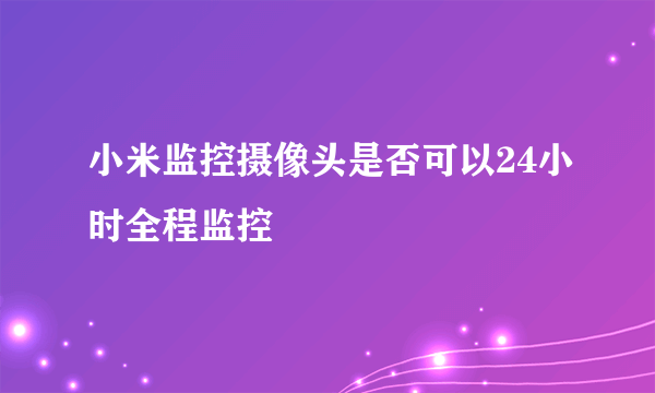 小米监控摄像头是否可以24小时全程监控