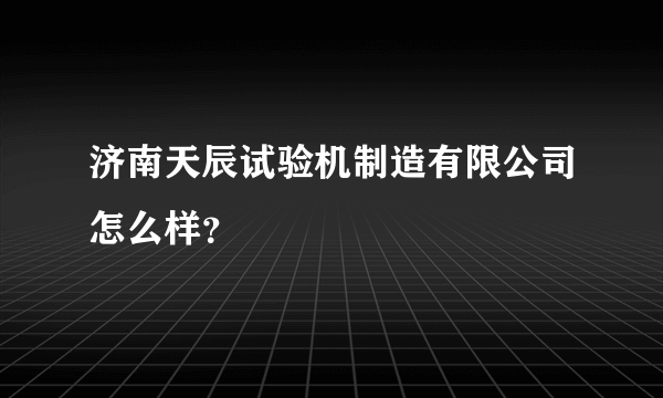 济南天辰试验机制造有限公司怎么样？
