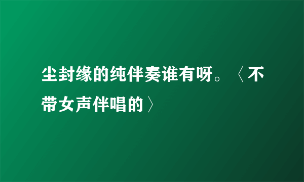尘封缘的纯伴奏谁有呀。〈不带女声伴唱的〉