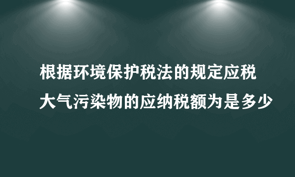 根据环境保护税法的规定应税大气污染物的应纳税额为是多少