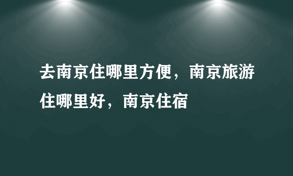 去南京住哪里方便，南京旅游住哪里好，南京住宿