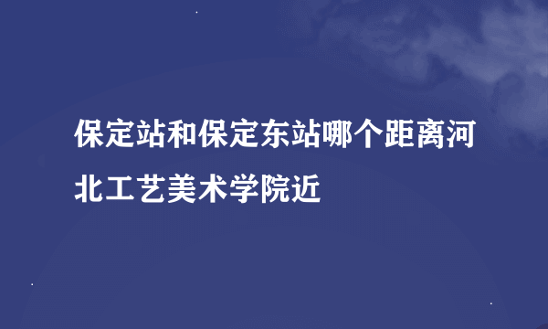 保定站和保定东站哪个距离河北工艺美术学院近