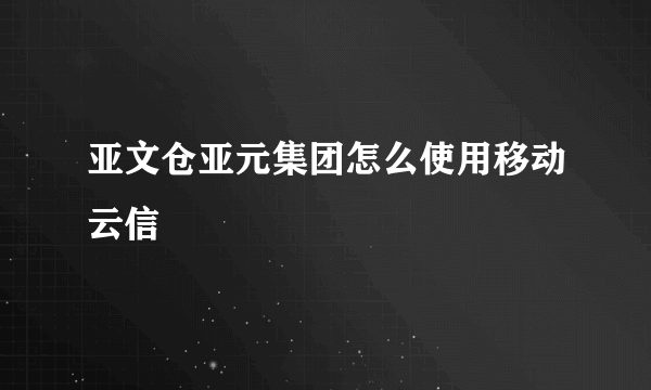 亚文仓亚元集团怎么使用移动云信