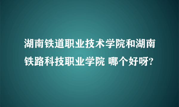 湖南铁道职业技术学院和湖南铁路科技职业学院 哪个好呀?