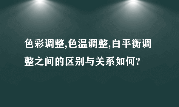色彩调整,色温调整,白平衡调整之间的区别与关系如何?