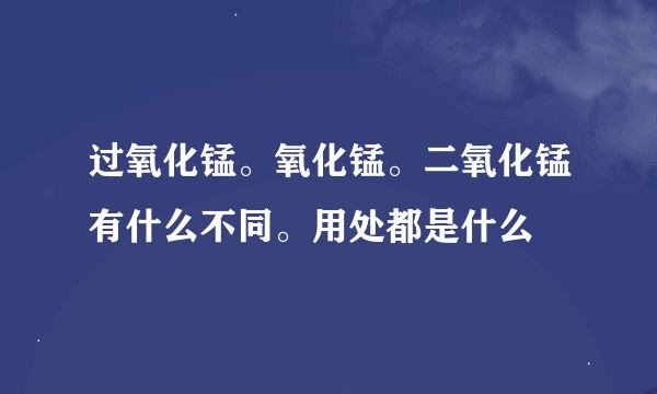 过氧化锰。氧化锰。二氧化锰有什么不同。用处都是什么