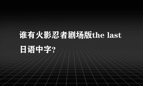 谁有火影忍者剧场版the last日语中字？
