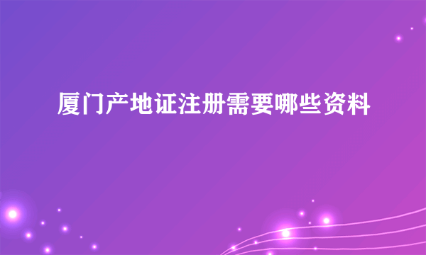 厦门产地证注册需要哪些资料