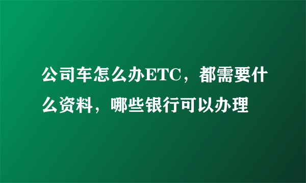 公司车怎么办ETC，都需要什么资料，哪些银行可以办理