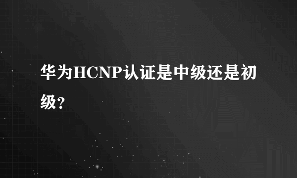 华为HCNP认证是中级还是初级？