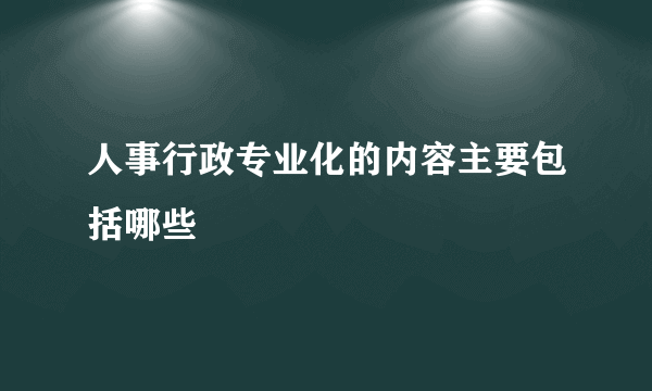 人事行政专业化的内容主要包括哪些