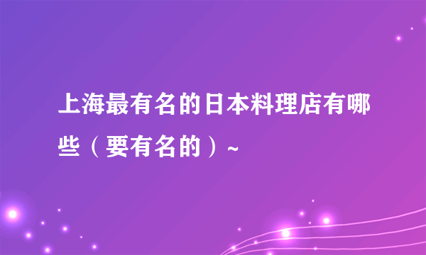 上海最有名的日本料理店有哪些（要有名的）~