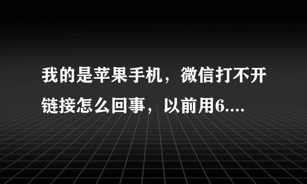 我的是苹果手机，微信打不开链接怎么回事，以前用6.22可以打开，现在新版本打不开