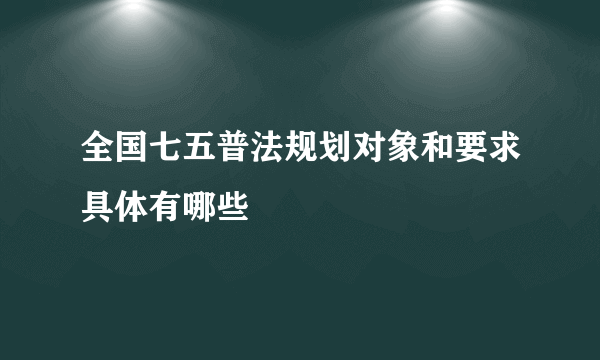 全国七五普法规划对象和要求具体有哪些