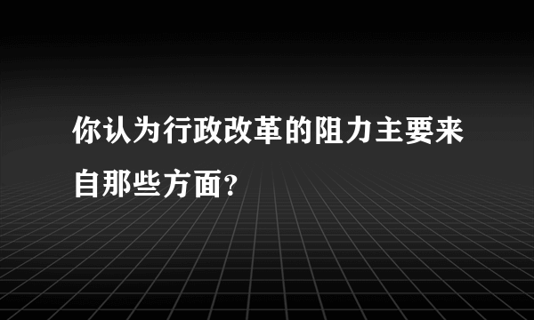 你认为行政改革的阻力主要来自那些方面？