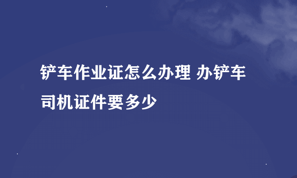 铲车作业证怎么办理 办铲车司机证件要多少