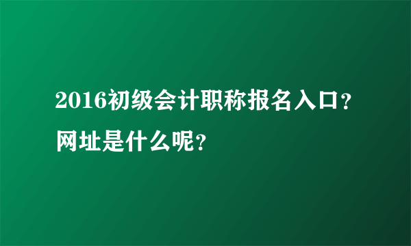 2016初级会计职称报名入口？网址是什么呢？