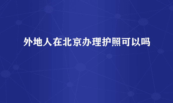 外地人在北京办理护照可以吗