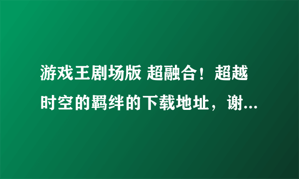 游戏王剧场版 超融合！超越时空的羁绊的下载地址，谢谢谢谢！！！要完整版