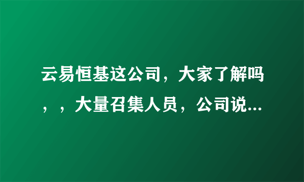 云易恒基这公司，大家了解吗，，大量召集人员，公司说的有模有样，有谁去过这家公司吗，，分享下信息