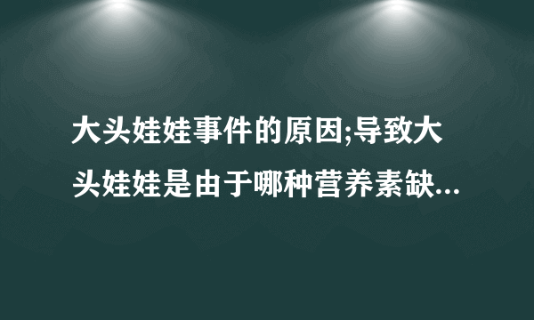 大头娃娃事件的原因;导致大头娃娃是由于哪种营养素缺乏;缺少这类营养素会出现