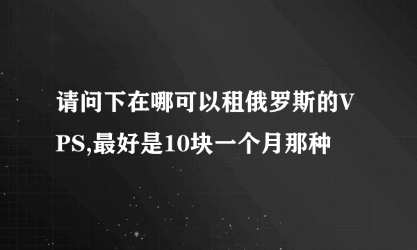 请问下在哪可以租俄罗斯的VPS,最好是10块一个月那种