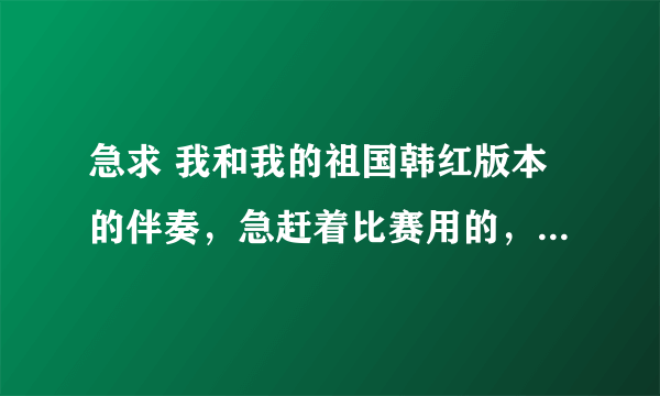 急求 我和我的祖国韩红版本的伴奏，急赶着比赛用的，谢谢大家了！跪求跪求！