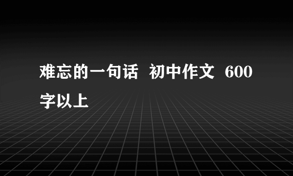 难忘的一句话  初中作文  600字以上