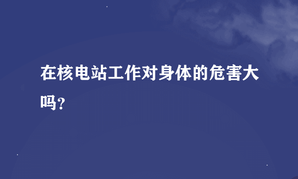 在核电站工作对身体的危害大吗？