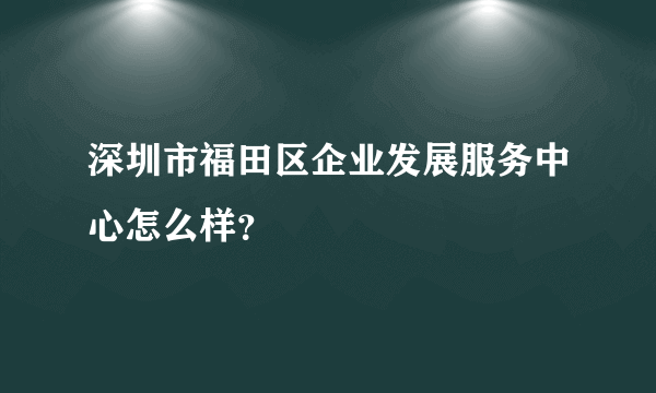 深圳市福田区企业发展服务中心怎么样？