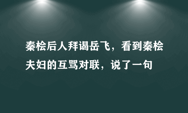 秦桧后人拜谒岳飞，看到秦桧夫妇的互骂对联，说了一句
