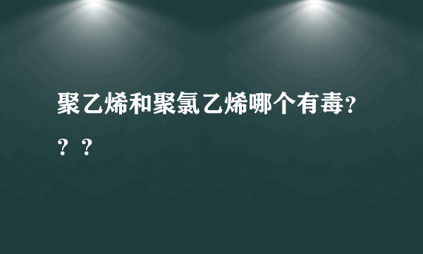 聚乙烯和聚氯乙烯哪个有毒？？？