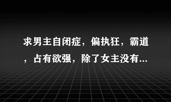 求男主自闭症，偏执狂，霸道，占有欲强，除了女主没有别的女人，超宠女主的书。男主一定要偏执。