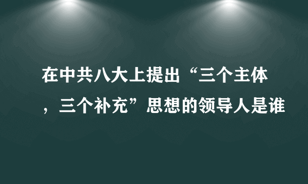 在中共八大上提出“三个主体，三个补充”思想的领导人是谁