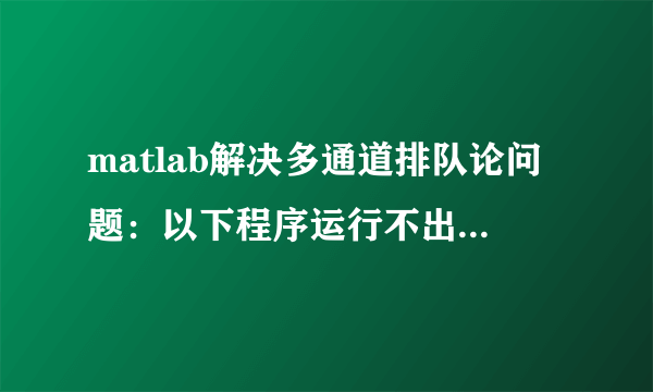 matlab解决多通道排队论问题：以下程序运行不出来，求大侠知道！！