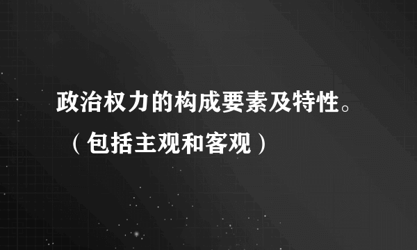 政治权力的构成要素及特性。 （包括主观和客观）