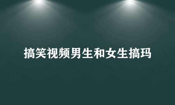 搞笑视频男生和女生搞玛