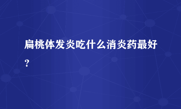 扁桃体发炎吃什么消炎药最好？