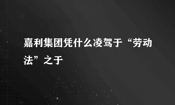 嘉利集团凭什么凌驾于“劳动法”之于