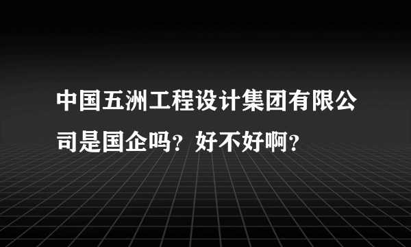 中国五洲工程设计集团有限公司是国企吗？好不好啊？