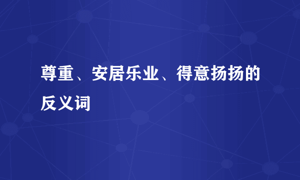 尊重、安居乐业、得意扬扬的反义词