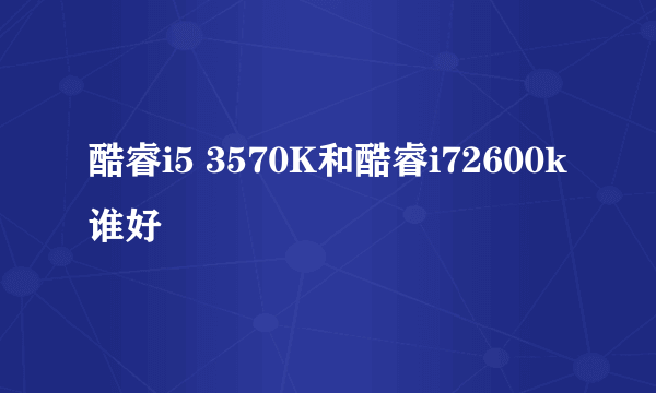 酷睿i5 3570K和酷睿i72600k谁好