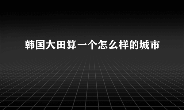 韩国大田算一个怎么样的城市