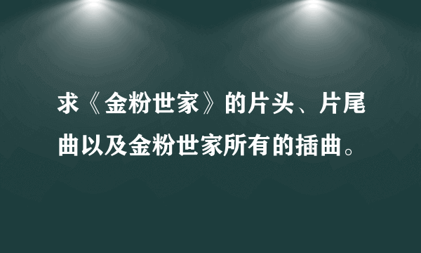 求《金粉世家》的片头、片尾曲以及金粉世家所有的插曲。