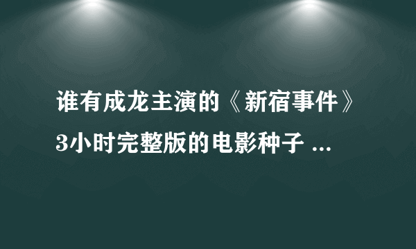 谁有成龙主演的《新宿事件》3小时完整版的电影种子 求支招...